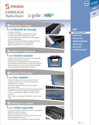 Édition03/2013.Documentnoncontractuel.Lescaractéristiquesmentionnéessontindicativesetsusceptiblesdemodifications.
grille
caniveaux
sous circulation
HRI
®
à grille : HRI®
caniveaux
Hydrauliques
HRI® 17
	 HRI®
	 Présentation générale
	 Éléments plats
	 Éléments à pente
	 Élémentscomplémentaires
	Recouvrements
	 Mise en œuvre
	 Formulaires techniques
3 Résistance à l’usure
5 Rapidité d’exécution
6 Esthétique et confort
4 Stabilité et alignement
Pérennité de l’ouvrage
- Conception monobloc.
- 2 profils en acier galvanisé (solidaires de l’armature
et des douilles de fixation des grilles) recouvrent
la feuillure béton pour la protection des arêtes exposées
aux fortes sollicitations.
- Grilles en fonte ductile FGS 500-7 certifiées NF EN 1433,
spécialement conçues pour le caniveau HRI®.
- Fixation des grilles avec vis et rondelles inox.
Linéarité maximale
- Longueur, masse des éléments et système de goujonnage
garantissent la stabilité du caniveau.
- Jonction parfaite entre éléments et fil d’eau réglé grâce
à l’emboîtement mâle-femelle sur 3 côtés et aux 2 goujons.
- Process de fabrication en démoulage différé garantissant
des caractéristiques dimensionnelles constantes.
Pose simplifiée
- Grilles livrées montées en usine pour garantir le bon
couple de serrage des vis et éviter toute manipulation
supplémentaire sur chantier.
- Caniveaux de grandes longueurs pour des cadences
de pose plus rapides.
- Goujonnage et emboîtement permettent le guidage à la pose.
- Système de manutention intégré par élingues de levage
en acier ou ancres selon modèles pour faciliter la mise
en œuvre.
- Type I = pose sans enrobage béton latéral et mise en service
rapide.
Finition impeccable
- Finition des revêtements latéraux par profil en acier galvanisé.
- Possibilité de grilles sur-mesure.
- Grilles avec ergots anti-dérapants.
- Boulonnage des grilles en 2 ou 4 points pour éliminer tout
risque de battement et de bruit.
- Grilles équipées de vis antivol à tête codée sur demande.
 