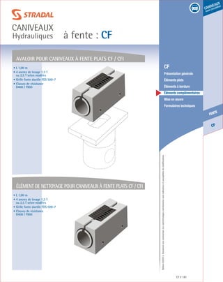 Édition03/2013.Documentnoncontractuel.Lescaractéristiquesmentionnéessontindicativesetsusceptiblesdemodifications.
CF
fente
caniveaux
sous circulation
à fente : CF
caniveaux
Hydrauliques
CF 181
	 CF
	 Présentation générale
	 Éléments plats
	 Éléments à bordure
	 Éléments complémentaires
	 Mise en œuvre
	 Formulaires techniques
AVALOIR pour caniveaux à fente plats cf / cfi
élément de nettoyage pour caniveaux à fente plats cf / cfi
• L 1,00 m
• 4 ancres de levage 1,3 T
ou 2,5 T selon modèles
• Grille fonte ductile FGS 500-7
• Classes de résistance
D400 / F900
• L 1,00 m
• 4 ancres de levage 1,3 T
ou 2,5 T selon modèles
• Grille fonte ductile FGS 500-7
• Classes de résistance
D400 / F900
 