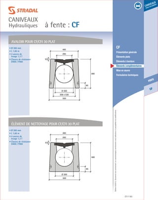Édition03/2013.Documentnoncontractuel.Lescaractéristiquesmentionnéessontindicativesetsusceptiblesdemodifications.
CF
fente
caniveaux
sous circulation
à fente : CF
caniveaux
Hydrauliques
CF 183
	 CF
	 Présentation générale
	 Éléments plats
	 Éléments à bordure
	 Éléments complémentaires
	 Mise en œuvre
	 Formulaires techniques
85
480
500
260
460
9
Ø 300
358 x 530
AVALOIR Pour CF/CFI 30 plat
• Ø 300 mm
• L 1,00 m
• 4 ancres de
levage 1,3 T
• Classes de résistance
D400 / F900
85
480
500
260
460
9
Ø 300
élément de nettoyage Pour CF/CFI 30 plat
• Ø 300 mm
• L 1,00 m
• 4 ancres de
levage 1,3 T
• Classes de résistance
D400 / F900
 