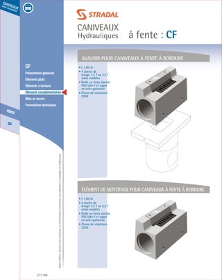 Édition03/2013.Documentnoncontractuel.Lescaractéristiquesmentionnéessontindicativesetsusceptiblesdemodifications.
CF
fente
caniveaux
sous circulation
à fente : CF
caniveaux
Hydrauliques
CF 190
	 CF
	 Présentation générale
	 Éléments plats
	 Éléments à bordure
	 Éléments complémentaires
	 Mise en œuvre
	 Formulaires techniques
AVALOIR pour caniveaux à fente À bordure
élément de nettoyage pour caniveaux à fente À bordure
• L 1,00 m
• 4 ancres de
levage 1,3 T ou 2,5 T
selon modèles
• Grille en fonte ductile
FGS 500-7 et capot
en acier galvanisé
• Classe de résistance
C250
• L 1,00 m
• 4 ancres de
levage 1,3 T ou 2,5 T
selon modèles
• Grille en fonte ductile
FGS 500-7 et capot
en acier galvanisé
• Classe de résistance
C250
 