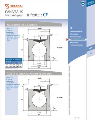 Édition03/2013.Documentnoncontractuel.Lescaractéristiquesmentionnéessontindicativesetsusceptiblesdemodifications.
CF
fente
caniveaux
sous circulation
à fente : CF
caniveaux
Hydrauliques
CF 195
	 CF
	 Présentation générale
	 Éléments plats
	 Éléments à bordure
	 Éléments complémentaires
	 Mise en œuvre
	 Formulaires techniques
élément de nettoyage Pour CFi 40 À bordure
AVALOIR Pour CFi 40 À bordure
605
Ø 400
Ø 300
585
h
10
l totale
l
90
h totale
4
260
605
Ø 400
585
h
10
l totale
l
90
h totale
4
260
• Ø 400 mm
• L 1,00 m
• 4 ancres de
levage 2,5 T
• 2 hauteurs de bordures
(cf. tableau ci-dessous)
• Classe de résistance
C250
• Ø 400 mm
• L 1,00 m
• 4 ancres de
levage 2,5 T
• 2 hauteurs de bordures
(cf. tableau ci-dessus)
• Classe de résistance
C250
Hauteurs de bordures
CFI 40 h h
totale
l l
totale
B12 120 705 232 564
B14 140 725 230 562
 