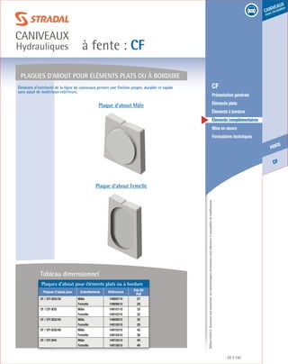Édition03/2013.Documentnoncontractuel.Lescaractéristiquesmentionnéessontindicativesetsusceptiblesdemodifications.
CF
fente
caniveaux
sous circulation
à fente : CF
caniveaux
Hydrauliques
CF 197
	 CF
	 Présentation générale
	 Éléments plats
	 Éléments à bordure
	 Éléments complémentaires
	 Mise en œuvre
	 Formulaires techniques
Plaques d’about pour éléments plats ou à bordure
Plaque d’about Mâle
Plaque d’about Femelle
Éléments d’extrémité de la ligne de caniveaux permet une finition propre, durable et rapide
sans ajout de matériaux extérieurs.
Plaques d’about pour éléments plats ou à bordure
Plaques d’about pour Emboîtements Références
Pds Elt
(kg)
CF / CFI Ø20/30 Mâle 14909710 27
Femelle 14909810 26
CF / CFI Ø30 Mâle 14910110 33
Femelle 14910210 32
CF / CFI Ø20/40 Mâle 14909910 32
Femelle 14910010 28
CF / CFI Ø30/40 Mâle 14910310 42
Femelle 14910410 38
CF / CFI Ø40 Mâle 14910510 49
Femelle 14910610 49
Tableau dimensionnel
 