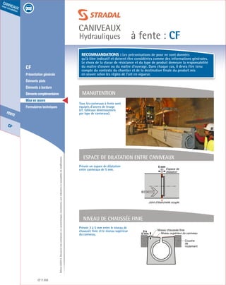 Édition03/2013.Documentnoncontractuel.Lescaractéristiquesmentionnéessontindicativesetsusceptiblesdemodifications.
CF
fente
caniveaux
sous circulation
à fente : CF
caniveaux
Hydrauliques
CF 202
	 CF
	 Présentation générale
	 Éléments plats
	 Éléments à bordure
	 Élémentscomplémentaires
	 Mise en œuvre
	 Formulaires techniques
Espace de dilaTAtion entre caniveaux
5 mm
Espace de
dilatation
Joint d’étanchéité souple
Niveau de chaussée finie
3 à
5 mm
Niveau chaussée finie
Couche
de
roulement
Niveau supérieur du caniveau
Prévoir 3 à 5 mm entre le niveau de
chaussée finie et le niveau supérieur
du caniveau.
Prévoir un espace de dilatation
entre caniveaux de 5 mm.
Tous les caniveaux à fente sont
équipés d’ancres de levage
(cf. tableaux dimensionnels
par type de caniveaux).
manutention
Recommandations : Les préconisations de pose ne sont données
qu’à titre indicatif et doivent être considérées comme des informations générales.
Le choix de la classe de résistance et du type de produit demeure la responsabilité
du maître d’œuvre ou du maître d’ouvrage. Dans chaque cas, il devra être tenu
compte du contexte du chantier et de la destination finale du produit mis
en œuvre selon les règles de l’art en vigueur.
 
