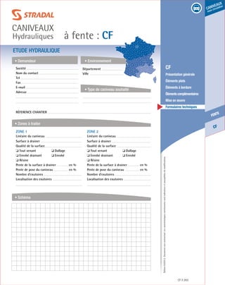 Édition03/2013.Documentnoncontractuel.Lescaractéristiquesmentionnéessontindicativesetsusceptiblesdemodifications.
CF
fente
caniveaux
sous circulation
à fente : CF
caniveaux
Hydrauliques
CF 203
	 CF
	 Présentation générale
	 Éléments plats
	 Éléments à bordure
	 Élémentscomplémentaires
	 Mise en œuvre
	 Formulaires techniques
ETUDE HYDRAULIQUE
• Demandeur
• Zones à traiter
• Schéma
• Environnement
• Type de caniveau souhaité
Société	
Nom du contact
Tel
Fax
E-mail
Adresse
Réference chantier
ZONE 1	
Linéaire du caniveau
Surface à drainer
Qualité de la surface
❏ Tout venant	 ❏ Dallage
❏ Enrobé drainant	 ❏ Enrobé
❏ Résine
Pente de la surface à drainer	 en %
Pente de pose du caniveau	 en %
Nombre d’exutoires
Localisation des exutoires
ZONE 2	
Linéaire du caniveau
Surface à drainer
Qualité de la surface
❏ Tout venant	 ❏ Dallage
❏ Enrobé drainant	 ❏ Enrobé
❏ Résine
Pente de la surface à drainer	 en %
Pente de pose du caniveau	 en %
Nombre d’exutoires
Localisation des exutoires
Département	
Ville
 