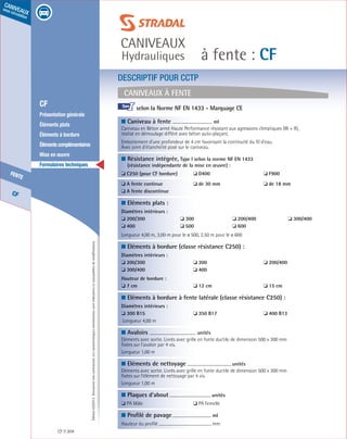 Édition03/2013.Documentnoncontractuel.Lescaractéristiquesmentionnéessontindicativesetsusceptiblesdemodifications.
CF
fente
caniveaux
sous circulation
à fente : CF
caniveaux
Hydrauliques
CF 204
	 CF
	 Présentation générale
	 Éléments plats
	 Éléments à bordure
	 Élémentscomplémentaires
	 Mise en œuvre
	 Formulaires techniques
DESCRIPTIF POUR CCTP
Caniveaux à fente
■ Caniveau à fente	 ml	
Caniveau en Béton armé Haute Performance résistant aux agressions climatiques (W + R),
réalisé en démoulage différé avec béton auto-plaçant.
Emboitement d’une profondeur de 4 cm favorisant la continuité du fil d’eau.
Avec joint d’étanchéité posé sur le caniveau.
■ Résistance intégrée, Type I selon la norme NF EN 1433
(résistance indépendante de la mise en œuvre) :
❏ C250 (pour CF bordure)	 ❏ D400	 ❏ F900
❏ A fente continue	 ❏ de 30 mm	 ❏ de 18 mm
❏ A fente discontinue
■ Eléments plats :
Diamètres intérieurs :	
❏ 200/300	 ❏ 300	 ❏ 200/400	 ❏ 300/400	
❏ 400	 ❏ 500	 ❏ 600
Longueur 4,00 m, 3,00 m pour le ø 500, 2,50 m pour le ø 600
■ Eléments à bordure (classe résistance C250) :
Diamètres intérieurs :
❏ 200/300	 ❏ 300	 ❏ 200/400
❏ 300/400	 ❏ 400
Hauteur de bordure :	
❏ 7 cm	 ❏ 12 cm	 ❏ 15 cm
■ Eléments à bordure à fente latérale (classe résistance C250) :
Diamètres intérieurs :
❏ 300 B15	 ❏ 350 B17	 ❏ 400 B13
Longueur 4,00 m
■ Avaloirs	
unités	
Eléments avec sortie. Livrés avec grille en fonte ductile de dimension 500 x 300 mm
fixées sur l’avaloir par 4 vis.
Longueur 1,00 m
■ Eléments de nettoyage	
unités	
Eléments avec sortie. Livrés avec grille en fonte ductile de dimension 500 x 300 mm
fixées sur l’élément de nettoyage par 4 vis.
Longueur 1,00 m
■ Plaques d’about	
unités	
❏ PA Mâle	 ❏ PA Femelle
■ Profilé de pavage	 ml
Hauteur du profilé	 mm		
selon la Norme NF EN 1433 - Marquage CE			
				
I
 