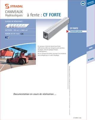 Édition03/2013.Documentnoncontractuel.Lescaractéristiquesmentionnéessontindicativesetsusceptiblesdemodifications.
fente
CF Forte
caniveaux
sous circulation
à fente : CF Forte
caniveaux
Hydrauliques
CF FORTE 205
	 CF FORTE
	 Présentation générale
Documentation en cours de réalisation…..
Classes de résistance :
Sections : 700 cm² à 2800 cm²
Norme NF EN 1433
I
F900
E600
D400
C250
B125
A15
HRI®
	
Ce caniveau à fente est destiné aux fortes
sollicitations, telles que aéroports, ports, barrières
de péages, zones de passage d’engins
de déneigement...
Sur ce caniveau les arrêtes, soumises à la circulation,
sont protégées par un cadre métallique.
 