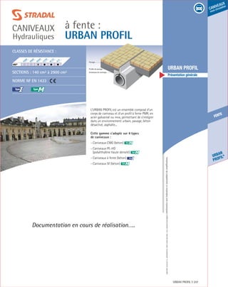 Édition03/2013.Documentnoncontractuel.Lescaractéristiquesmentionnéessontindicativesetsusceptiblesdemodifications.
fente
Urban
profil®
caniveaux
sous circulation
à fente :
URBAN PROFIL
caniveaux
Hydrauliques
URBAN PROFIL 207
	 URBAN PROFIL
	 Présentation générale
L’urban profil est un ensemble composé d’un
corps de caniveau et d’un profil à fente PMR, en
acier galvanisé ou inox, permettant de s’intégrer
dans un environnement urbain, pavage, béton
désactivé, asphalte...
Cette gamme s’adapte sur 4 types
de caniveaux :
- Caniveaux CMG (béton) M
- Caniveaux PE-HD
(polyéthylène haute densité) M
- Caniveaux à fente (béton) I
- Caniveaux SF (béton) M
M
Documentation en cours de réalisation…..
Classes de résistance :
Sections : 140 cm² à 2900 cm²
Norme NF EN 1433
I
F900
E600
D400
C250
B125
A15
HRI®
	
Profilé de pavage
Entretoise de centrage
Pavage
 