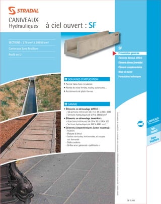 Édition03/2013.Documentnoncontractuel.Lescaractéristiquesmentionnéessontindicativesetsusceptiblesdemodifications.
Sans
Feuillure
ciel
ouvert
caniveaux
hors circulation
à ciel ouvert : SF
caniveaux
Hydrauliques
SF 209
	 SF
	 Présentation générale
	 Éléments démoul. différé
	 Élémentsdémoul.immédiat
	Élémentscomplémentaires
	Mise en œuvre
	Formulaires techniques
Domaines d’application
• Pied de talus hors circulation
• Abords de voies ferrées, routes, autoroutes….
• Accotements de plate-formes
	
Gamme
• Éléments en démoulage différé :
- 56 sections intérieures (de 15 x 20 à 200 x 200)
- Sections hydrauliques de 279 à 38650 cm²
• Éléments en démoulage immédiat :
- 6 sections intérieures (de 30 x 30 à 100 x 50)
- Sections hydrauliques de 902 à 4963 cm²
• Éléments complémentaires (selon modèles) :
- Avaloirs
- Plaques d’about
- Sorties verticales, horizontales, et coupes
	 sur demande
- Dalles avaloirs
- Grilles acier galvanisé « caillebotis »
Sections : 279 cm² à 38650 cm²
Caniveaux Sans Feuillure
Profil en U
 