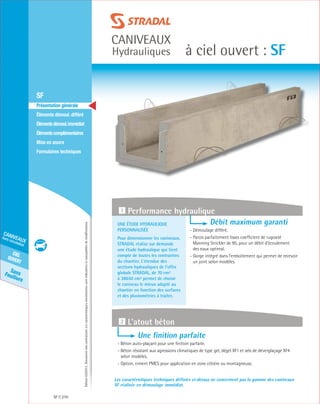 Édition03/2013.Documentnoncontractuel.Lescaractéristiquesmentionnéessontindicativesetsusceptiblesdemodifications.
SansFeuillure
cielouvert
caniveaux
hors circulation
caniveaux
Hydrauliques à ciel ouvert : SF
SF 210
	 SF
	 Présentation générale
	 Éléments démoul. différé
	 Élémentsdémoul.immédiat
	Élémentscomplémentaires
	Mise en œuvre
	Formulaires techniques
Une étude hydraulique
personnalisée
Pour dimensionner les caniveaux,
STRADAL réalise sur demande
une étude hydraulique qui tient
compte de toutes les contraintes
du chantier. L’étendue des
sections hydrauliques de l’offre
globale STRADAL, de 70 cm²
à 38650 cm² permet de choisir
le caniveau le mieux adapté au
chantier en fonction des surfaces
et des pluviométries à traiter.
Débit maximum garanti
- Démoulage différé.
- Parois parfaitement lisses coefficient de rugosité
Manning Strickler de 95, pour un débit d’écoulement
des eaux optimal.
- Gorge intégré dans l’emboîtement qui permet de recevoir
un joint selon modèles.
1 Performance hydraulique
Les caractéristiques techniques définies ci-dessus ne concernent pas la gamme des caniveaux
SF réalisée en démoulage immédiat.
Une finition parfaite
- Béton auto-plaçant pour une finition parfaite.
- Béton résistant aux agressions climatiques de type gel, dégel xf1 et sels de déverglaçage xf4
selon modèles.
- Option, ciment PMES pour application en zone côtière ou montagneuse.
2 L’atout béton
 