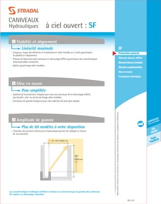 Édition03/2013.Documentnoncontractuel.Lescaractéristiquesmentionnéessontindicativesetsusceptiblesdemodifications.
Sans
Feuillure
ciel
ouvert
caniveaux
hors circulation
à ciel ouvert : SF
caniveaux
Hydrauliques
SF 211
	 SF
	 Présentation générale
	 Éléments démoul. différé
	 Élémentsdémoul.immédiat
	Élémentscomplémentaires
	Mise en œuvre
	Formulaires techniques
Les caractéristiques techniques définies ci-dessus ne concernent pas la gamme des caniveaux
SF réalisée en démoulage immédiat.
3 Stabilité et alignement
4 Mise en œuvre
5 Amplitude de gamme
Linéarité maximale
- Longueur, masse des éléments et l’emboîtement mâle–femelle sur 3 côtés garantissent
la stabilité et l’alignement.
- Process de fabrication des caniveaux en démoulage différé garantissant des caractéristiques
dimensionnelles constantes.
- Option goujonnage selon modèles.
Pose simplifiée
- Système de manutention intégrée pour tous nos caniveaux SF en démoulage différé,
par boucles acier ou ancres de levage selon modèles.
- Caniveaux de grandes longueurs pour des cadences de pose plus rapides.
Plus de 60 modèles à votre disposition
- L’étendue des sections intérieures et hydrauliques permet de s’adapter à chacun
de vos chantiers.
150 à 2000 mm
200
à
2000 mm
 
