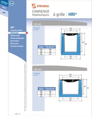 Édition03/2013.Documentnoncontractuel.Lescaractéristiquesmentionnéessontindicativesetsusceptiblesdemodifications.
grille
HRI®
caniveaux
sous circulation
à grille : HRI®
caniveaux
Hydrauliques
HRI® 22
	 HRI®
	 Présentation générale
	 Éléments plats
	 Éléments à pente
	 Élémentscomplémentaires
	Recouvrements
	 Mise en œuvre
	 Formulaires techniques
500
590
525
320
342
500
400
480
620
420
440
600
• Ht 500 mm
• L 2,25 m
• Ht 400 mm
• L 2,25 m
Classes de
résistance
Sections hydrauliques
sous grille en cm²
C250 1466
D400 1426
E600 1439
F900 1439
Classes de
résistance
Sections hydrauliques
sous grille en cm²
C250 1459
D400 1398
E600 1415
F900 1415
HRI 400
HRI 500
 