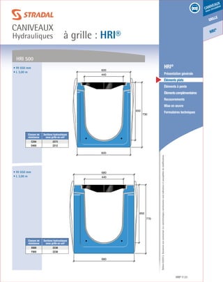 Édition03/2013.Documentnoncontractuel.Lescaractéristiquesmentionnéessontindicativesetsusceptiblesdemodifications.
grille
caniveaux
sous circulation
HRI
®
à grille : HRI®
caniveaux
Hydrauliques
HRI® 23
	 HRI®
	 Présentation générale
	 Éléments plats
	 Éléments à pente
	 Élémentscomplémentaires
	Recouvrements
	 Mise en œuvre
	 Formulaires techniques650
730
600
440
600
• Ht 650 mm
• L 3,00 m
Classes de
résistance
Sections hydrauliques
sous grille en cm²
C250 2273
D400 2212
HRI 500
650
770
680
440
680• Ht 650 mm
• L 3,00 m
Classes de
résistance
Sections hydrauliques
sous grille en cm²
E600 2238
F900 2238
 