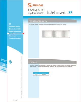 Édition03/2013.Documentnoncontractuel.Lescaractéristiquesmentionnéessontindicativesetsusceptiblesdemodifications.
SansFeuillure
cielouvert
caniveaux
hors circulation
caniveaux
Hydrauliques à ciel ouvert : SF
SF 234
	 SF
	 Présentation générale
	 Éléments démoul. différé
	 Élémentsdémoul.immédiat
	Éléments complémentaires
	Mise en œuvre
	Formulaires techniques
OPTIONS
GRILLES ACIER GALVA
Des grilles en acier galvanisé « caillebotis » peuvent être réalisées sur mesure.
Certains modèles de caniveaux SF, avaloirs et plaques d’about peuvent être équipés de goujons
pour assurer le guidage optimal lors de la pose et une jonction parfaite entre éléments.
Option Référence
Goujon 60039601
 
