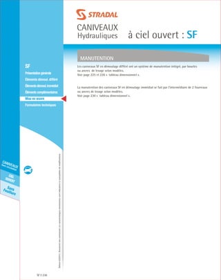 Édition03/2013.Documentnoncontractuel.Lescaractéristiquesmentionnéessontindicativesetsusceptiblesdemodifications.
SansFeuillure
cielouvert
caniveaux
hors circulation
caniveaux
Hydrauliques à ciel ouvert : SF
SF 236
	 SF
	 Présentationgénérale
	 Éléments démoul. différé
	 Élémentsdémoul.immédiat
	Élémentscomplémentaires
	Mise en œuvre
	Formulaires techniques
MANUTENTION
Les caniveaux SF en démoulage différé ont un système de manutention intégré, par boucles
ou ancres de levage selon modèles.
Voir page 225 et 226 « tableau dimensionnel ».
La manutention des caniveaux SF en démoulage immédiat se fait par l’intermédiaire de 2 fourreaux
ou ancres de levage selon modèles.
Voir page 230 « tableau dimensionnel ».
 