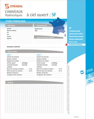 Édition03/2013.Documentnoncontractuel.Lescaractéristiquesmentionnéessontindicativesetsusceptiblesdemodifications.
Sans
Feuillure
ciel
ouvert
caniveaux
hors circulation
à ciel ouvert : SF
caniveaux
Hydrauliques
SF 237
	 SF
	 Présentationgénérale
	 Éléments démoul. différé
	 Élémentsdémoul.immédiat
	Élémentscomplémentaires
	Mise en œuvre
	Formulaires techniques
ETUDE HYDRAULIQUE
• Demandeur
• Zones à traiter
• Schéma
• Environnement
• Type de caniveau souhaité
Société	
Nom du contact
Tel
Fax
E-mail
Adresse
Réference chantier
ZONE 1	
Linéaire du caniveau
Surface à drainer
Qualité de la surface
❏ Tout venant	 ❏ Dallage
❏ Enrobé drainant	 ❏ Enrobé
❏ Résine
Pente de la surface à drainer	 en %
Pente de pose du caniveau	 en %
Nombre d’exutoires
Localisation des exutoires
ZONE 2	
Linéaire du caniveau
Surface à drainer
Qualité de la surface
❏ Tout venant	 ❏ Dallage
❏ Enrobé drainant	 ❏ Enrobé
❏ Résine
Pente de la surface à drainer	 en %
Pente de pose du caniveau	 en %
Nombre d’exutoires
Localisation des exutoires
Département	
Ville
 