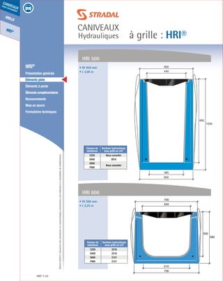 Édition03/2013.Documentnoncontractuel.Lescaractéristiquesmentionnéessontindicativesetsusceptiblesdemodifications.
grille
HRI®
caniveaux
sous circulation
à grille : HRI®
caniveaux
Hydrauliques
HRI® 24
	 HRI®
	 Présentation générale
	 Éléments plats
	 Éléments à pente
	 Élémentscomplémentaires
	Recouvrements
	 Mise en œuvre
	 Formulaires techniques
440
600
950
1030
385
600• Ht 950 mm
• L 3,00 m
Classes de
résistance
Sections hydrauliques
sous grille en cm²
C250 Nous consulter
D400 3919
E600
Nous consulter
F900
HRI 500
• Ht 500 mm
• L 2,25 m
HRI 600
510
500
580
730
540
700
Classes de
résistance
Sections hydrauliques
sous grille en cm²
C250 2218
D400 2218
E600 2121
F900 2121
 