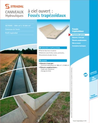 Édition03/2013.Documentnoncontractuel.Lescaractéristiquesmentionnéessontindicativesetsusceptiblesdemodifications.
ciel
ouvert
caniveaux
hors circulation
Fossés
Trapézoïdaux
à ciel ouvert :
Fossés trapézoïdaux
caniveaux
Hydrauliques
Fossés Trapézoïdaux 241
	Fossés
trapézoïdaux
	 Présentation générale
	 Éléments à fond plat
	Élémentscomplémentaires
	Mise en œuvre
	Formulaires techniques
Domaines d’application
• Pied de talus hors circulation
• Abords de voies ferrées, routes, autoroutes...
• Accotements de plate-formes	
Gamme
• Eléments à fond plat :
- 8 sections hydrauliques de 1800 cm2
à 18 600 cm2
• Éléments complémentaires :
- Fossés avec régulateurs
- Ouvrage de chute
Sections : 1800 cm2
à 18 600 cm2
Caniveaux de fossés
Profil trapézoïdal
 