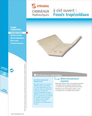 Édition03/2013.Documentnoncontractuel.Lescaractéristiquesmentionnéessontindicativesetsusceptiblesdemodifications.
cielouvert
caniveaux
hors circulation
FossésTrapézoïdaux
caniveaux
Hydrauliques
à ciel ouvert :
Fossés trapézoïdaux
Fossés Trapézoïdaux 242
	Fossés
trapézoïdaux
	 Présentation générale
	 Éléments à fond plat
	Élémentscomplémentaires
	Mise en œuvre
	Formulaires techniques
Une étude hydraulique
personnalisée
Pour dimensionner les caniveaux,
STRADAL réalise sur demande
une étude hydraulique qui tient
compte de toutes les contraintes
du chantier. L’étendue des
sections hydrauliques de l’offre
STRADAL, de 70 cm² à 38 000 cm²
pour les caniveaux hors circulation
(et au-delà), permet de choisir
le caniveau le mieux adapté
au chantier en fonction
des surfaces et des pluviométries
à traiter.
Débit d’écoulement
	 maximal
- Démoulage différé et béton auto-plaçant permettant
une finition lisse des surfaces intérieures et donc
un coefficient de rugosité Manning Strickler de 95.
- Possibilité de joint d’étanchéité intégré en usine
sur la plupart de nos modèles. Nous consulter.
1 Performance hydraulique
 