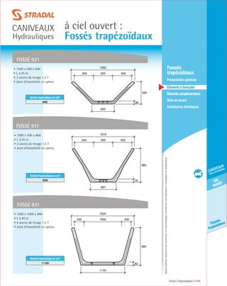Édition03/2013.Documentnoncontractuel.Lescaractéristiquesmentionnéessontindicativesetsusceptiblesdemodifications.
ciel
ouvert
caniveaux
hors circulation
Fossés
Trapézoïdaux
à ciel ouvert :
Fossés trapézoïdaux
caniveaux
Hydrauliques
Fossés Trapézoïdaux 245
	Fossés
trapézoïdaux
	 Présentation générale
	 Éléments à fond plat
	Élémentscomplémentaires
	Mise en œuvre
	Formulaires techniques
• 1500 x 500 x 500
• L 2,45 m
• 3 ancres de levage 1,3 T
• Joint d’étanchéité en option
Section hydraulique en cm²
5000
fossé 921
80
580
600
1650
500500 500
• 1500 x 500 x 800
• L 2,45 m
• 3 ancres de levage 1,3 T
• Joint d’étanchéité en option
Section hydraulique en cm²
8000
fossé 911
75
880
667
1610
500500 500
fossé 971
80
980
1145
1625
1000250 250
• 1500 x 1000 x 900
• L 2,40 m
• 4 ancres de levage 1,3 T
• Joint d’étanchéité en option
Section hydraulique en cm²
11 250
 