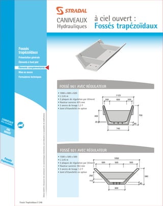 Édition03/2013.Documentnoncontractuel.Lescaractéristiquesmentionnéessontindicativesetsusceptiblesdemodifications.
cielouvert
caniveaux
hors circulation
FossésTrapézoïdaux
caniveaux
Hydrauliques
à ciel ouvert :
Fossés trapézoïdaux
Fossés Trapézoïdaux 248
	Fossés
trapézoïdaux
	 Présentation générale
	 Éléments à fond plat
	Éléments complémentaires
	Mise en œuvre
	Formulaires techniques
fossé 961 avec régulateur
80
700
740
1123
600200 200
400
25
• 1000 x 600 x 620
• L 2,45 m
• 2 plaques de régulation par élément
• Hauteur surverse 425 mm
• 3 ancres de levage 1,3 T
• Joint d’étanchéité en option
fossé 921 avec régulateur
80
580
600
1650
500500 500
250
113
• 1500 x 500 x 500
• L 2,45 m
• 2 plaques de régulation par élément
• Hauteur surverse 363 mm
• 3 ancres de levage 1,3 T
• Joint d’étanchéité en option
 