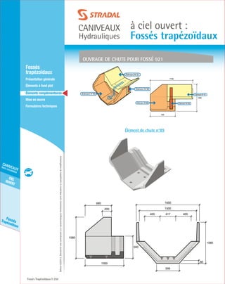 Édition03/2013.Documentnoncontractuel.Lescaractéristiquesmentionnéessontindicativesetsusceptiblesdemodifications.
cielouvert
caniveaux
hors circulation
FossésTrapézoïdaux
caniveaux
Hydrauliques
à ciel ouvert :
Fossés trapézoïdaux
Fossés Trapézoïdaux 250
	Fossés
trapézoïdaux
	 Présentation générale
	 Éléments à fond plat
	Éléments complémentaires
	Mise en œuvre
	Formulaires techniques
Élément de chute n°89
Ouvrage de chute pour fossé 921
Elément N°89 Elément N°90
1080
595
1708
Elément N°91
80
1080
595
1650
417400 400
1500
1080
1000
500
200
680
Elément N°90
Elément N°91
Elément N°89
 