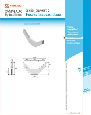 Édition03/2013.Documentnoncontractuel.Lescaractéristiquesmentionnéessontindicativesetsusceptiblesdemodifications.
ciel
ouvert
caniveaux
hors circulation
Fossés
Trapézoïdaux
à ciel ouvert :
Fossés trapézoïdaux
caniveaux
Hydrauliques
Fossés Trapézoïdaux 251
	Fossés
trapézoïdaux
	 Présentation générale
	 Éléments à fond plat
	Éléments complémentaires
	Mise en œuvre
	Formulaires techniques
350
580
490
1650
600450 450
865
100
415
Élément de chute n°90
 