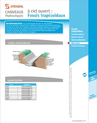 Édition03/2013.Documentnoncontractuel.Lescaractéristiquesmentionnéessontindicativesetsusceptiblesdemodifications.
ciel
ouvert
caniveaux
hors circulation
Fossés
Trapézoïdaux
à ciel ouvert :
Fossés trapézoïdaux
caniveaux
Hydrauliques
Fossés Trapézoïdaux 253
	Fossés
trapézoïdaux
	 Présentation générale
	 Éléments à fond plat
	Élémentscomplémentaires
	Mise en œuvre
	Formulaires techniques
Manutention
fossés trapézoïdaux
Fossé
Forme de pose
par tout venant
compacté ou
béton frais
dans le cas de
forte pente
Remblais après
pose du fossé
par matériau
identique au
terrain naturel
Terrain naturel
Fossés Manutention
N° 821 4 trous de manutention
N° 941 3 ancres de levage 1,3 T
N° 961 3 ancres de levage 1,3 T
N° 921 3 ancres de levage 1,3 T
N° 911 3 ancres de levage 1,3 T
N° 971 4 ancres de levage 1,3 T
N° 931 C 4 ancres de levage 2,5 T
N° 951 4 ancres de levage 5 T
Recommandations : Les préconisations de pose ne sont données
qu’à titre indicatif et doivent être considérées comme des informations générales.
Le choix de la classe de résistance et du type de produit demeure la responsabilité
du maître d’œuvre ou du maître d’ouvrage. Dans chaque cas, il devra être tenu
compte du contexte du chantier et de la destination finale du produit mis
en œuvre selon les règles de l’art en vigueur.
 