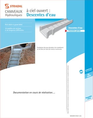 Édition03/2013.Documentnoncontractuel.Lescaractéristiquesmentionnéessontindicativesetsusceptiblesdemodifications.
ciel
ouvert
caniveaux
hors circulation
Descentes
d’Eau
à ciel ouvert :
Descentes d’eau
caniveaux
Hydrauliques
Descente d’eau 255
	Descentes d’eau
	 Présentation générale
Petit débit et grand débit
10 modèles de sections
et de longueurs différentes
Documentation en cours de réalisation…..
Canalisation des eaux pluviales et de ruisselement
sur les flancs de talus des routes et autoroutes.
 