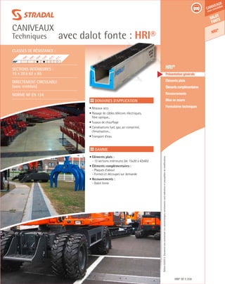 Édition03/2013.Documentnoncontractuel.Lescaractéristiquesmentionnéessontindicativesetsusceptiblesdemodifications.
Dalot
fonte
HRI®
caniveaux
sous circulation
avec dalot fonte : HRI®
caniveaux
Techniques
HRI® DF 259
	 HRI®
	 Présentation générale
	 Éléments plats
	 Élémentscomplémentaires
	Recouvrements
	 Mise en œuvre
	 Formulaires techniques
Domaines d’application
• Réseaux secs
• Passage de câbles télécom, électriques,
fibre optique...	
• Tuyaux de chauffage
• Canalisations fuel, gaz, air comprimé,
climatisation...
• Transport d’eau
Gamme
• Eléments plats :
- 13 sections intérieures (de 15x20 à 62x65)
• Éléments complémentaires :
- Plaques d’about
- Formes et découpes sur demande
• Recouvrements :
- Dalot fonte
Classes de résistance :
Sections intérieures :
15 x 20 à 62 x 65
DIRECTEMENT CIRCULABLE
(sans remblais)
Norme NF EN 124
F900
E600
D400
C250
B125
A15
HRI®
	
 