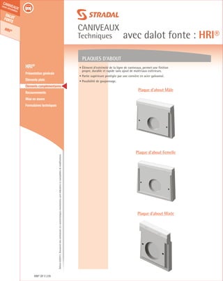 Édition03/2013.Documentnoncontractuel.Lescaractéristiquesmentionnéessontindicativesetsusceptiblesdemodifications.
Dalotfonte
HRI®
caniveaux
sous circulation
caniveaux
Techniques avec dalot fonte : HRI®
HRI® DF 270
	 HRI®
	 Présentation générale
	 Éléments plats
	 Éléments complémentaires
	Recouvrements
	 Mise en œuvre
	 Formulaires techniques
Plaques d’about
Plaque d’about Mâle
Plaque d’about Femelle
Plaque d’about Mixte
• Élément d’extrémité de la ligne de caniveaux, permet une finition
propre, durable et rapide sans ajout de matériaux extérieurs.
• Partie supérieure protégée par une cornière en acier galvanisé.
• Possibilité de goujonnage.
 