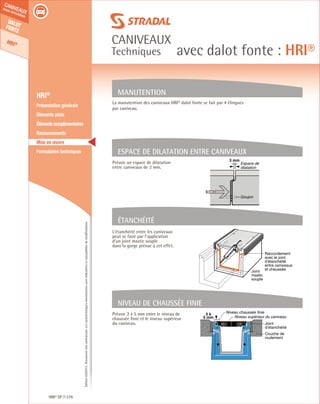Édition03/2013.Documentnoncontractuel.Lescaractéristiquesmentionnéessontindicativesetsusceptiblesdemodifications.
Dalotfonte
HRI®
caniveaux
sous circulation
caniveaux
Techniques avec dalot fonte : HRI®
HRI® DF 276
	 HRI®
	 Présentation générale
	 Éléments plats
	 Élémentscomplémentaires
	Recouvrements
	 Mise en œuvre
	 Formulaires techniques
L’étanchéité entre les caniveaux
peut se faire par l’application
d’un joint mastic souple
dans la gorge prévue à cet effet.
Prévoir 3 à 5 mm entre le niveau de
chaussée finie et le niveau supérieur
du caniveau.
Prévoir un espace de dilatation
entre caniveaux de 3 mm.
Joint
mastic
souple
Raccordement
avec le joint
d’étanchéité
entre caniveaux
et chaussée
Étanchéité
Niveau chaussée finie
Niveau supérieur du caniveau
3 à
5 mm
Couche de
roulement
Joint
d’étanchéité
Niveau de chaussée finie
La manutention des caniveaux HRI® dalot fonte se fait par 4 élingues
par caniveau.
Manutention
3 mm
Espace de
dilatation
Goujon
Espace de dilaTAtion entre caniveaux
 