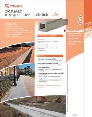 Édition03/2013.Documentnoncontractuel.Lescaractéristiquesmentionnéessontindicativesetsusceptiblesdemodifications.
Dalle
beton
SF
caniveaux
hors et sous
circulation
avec dalle béton : SF
caniveaux
Techniques
SF 281
	 SF
	 Présentation générale
	 Caniveaux démoul. différé
	 Caniveauxdémoul.immédiat
	 Caniveaux à câbles
	 Eléments complémentaires
	 Mise en œuvre
Domaines d’application
• Réseaux secs
• Passage de câbles télécom, électriques,
fibre optique...	
• Tuyaux de chauffage
• Canalisations fuel, gaz, air comprimé,
climatisation...
• Transport d’eau
Gamme
• Caniveaux en démoulage différé :
- 56 sections intérieures (de 15x20 à 200x200)
• Caniveaux en démoulage immédiat :	
- 6 sections intérieures (de 30x30 à 100x50)
• Caniveaux à câbles :
-16 modèles de caniveaux doubles ou simples
sans charge
• Eléments complémentaires (selon modèles) :
- Plaques d’about
- Sorites verticales et horizontales, coupes
sur demande
- Dalles avec réservations pour trappe de visite
- Dalles cerclées
Les caniveaux et les dalles sont vendus
séparément.
CAS DE CHARGES
A : piètons - cycles
B : espace vert sous remblais
C : sous circulation - vitesse lente
Sections intérieures :
15 x 20 à 200 x 200
 