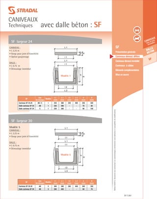 Édition03/2013.Documentnoncontractuel.Lescaractéristiquesmentionnéessontindicativesetsusceptiblesdemodifications.
Dalle
beton
SF
caniveaux
hors et sous
circulation
avec dalle béton : SF
caniveaux
Techniques
SF 287
	 SF
	 Présentation générale
	 Caniveaux démoul. différé
	 Caniveauxdémoul.immédiat
	 Caniveaux à câbles
	 Eléments complémentaires
	 Mise en œuvre
SF largeur 24
SF largeur 30
Caniveau :
• L 2.25 m
• Gorge pour joint d’étanchéité
• Option goujonnage
Dalle :
• L 0.75 m
• Démoulage immédiat
Modèle 5
Caniveau :
• L 2.25 m
• Gorge pour joint d’étanchéité
Dalle :
• L 0.75 m
• Démoulage immédiat
SF
Cas
de charges
Modèle
l 1
(mm)
L 1
(mm)
l 2
(mm)
L 2
(mm)
h
(mm)
H
(mm)
Caniveau SF 24.25 AB / C 1 243 380 220 400 250 320
Dalle caniveau SF 24 AB 1 230 390 - - 70 80
Dalle caniveau SF 24 C 1 230 390 - - 90 100
SF
Cas
de charges
Modèle
l 1
(mm)
L 1
(mm)
l 2
(mm)
L 2
(mm)
h
(mm)
H
(mm)
Caniveau SF 30.30 AB 5 300 390 290 400 300 350
Dalle caniveau SF 30 AB 5 290 400 - - 60 70
h
H
h H
L 2
l 2
l 1
l 1
L 1
L 1
h
H
L 2
l 2
l 1
L 1
h H
l 1
L 1
Modèle 1
Modèle 5
 