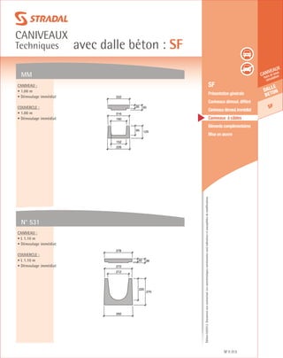 Édition03/2013.Documentnoncontractuel.Lescaractéristiquesmentionnéessontindicativesetsusceptiblesdemodifications.
Dalle
beton
SF
caniveaux
hors et sous
circulation
avec dalle béton : SF
caniveaux
Techniques
SF 313
	 SF
	 Présentation générale
	 Caniveaux démoul. différé
	 Caniveauxdémoul.immédiat
	 Caniveaux à câbles
	 Eléments complémentaires
	 Mise en œuvre
MM
N° 531
Caniveau :
• 1.00 m
• Démoulage immédiat
Couvercle :
• 1.00 m
• Démoulage immédiat
Caniveau :
• L 1.10 m
• Démoulage immédiat
Couvercle :
• L 1.10 m
• Démoulage immédiat
95 125
226
152
160
216
35 50
222
220
270
292
212
272
32 38
278
 