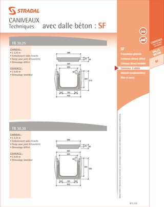 Édition03/2013.Documentnoncontractuel.Lescaractéristiquesmentionnéessontindicativesetsusceptiblesdemodifications.
Dalle
beton
SF
caniveaux
hors et sous
circulation
avec dalle béton : SF
caniveaux
Techniques
SF 315
	 SF
	 Présentation générale
	 Caniveaux démoul. différé
	 Caniveauxdémoul.immédiat
	 Caniveaux à câbles
	 Eléments complémentaires
	 Mise en œuvre
FB 30.25
FB 30.30
Caniveau :
• L 2.25 m
• Emboitement mâle-femelle
• Gorge pour joint d’étanchéité
• Démoulage différé
Couvercle :
• L 0.45 m
• Démoulage immédiat
Caniveau :
• L 2.25 m
• Emboitement mâle-femelle
• Gorge pour joint d’étanchéité
• Démoulage différé
Couvercle :
• L 0.45 m
• Démoulage immédiat
265
315
33 65
400
19050 50
300
396
390
30
300
350
400
300
19050 50
390
30
33 65
396
 