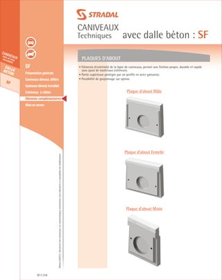 Édition03/2013.Documentnoncontractuel.Lescaractéristiquesmentionnéessontindicativesetsusceptiblesdemodifications.
Dallebeton
SF
caniveauxhors et souscirculation
caniveaux
Techniques avec dalle béton : SF
SF 318
	 SF
	 Présentation générale
	 Caniveaux démoul. différé
	 Caniveauxdémoul.immédiat
	 Caniveaux à câbles
	 Eléments complémentaires
	 Mise en œuvre
PLAQUES D’ABOUT
• Eléments d’extrémité de la ligne de caniveaux, permet une finition propre, durable et rapide
sans ajout de matériaux extérieurs.
• Partie supérieure protégée par un profilé en acier galvanisé.
• Possibilité de goujonnage sur option.
Plaque d’about Mâle
Plaque d’about Femelle
Plaque d’about Mixte
 