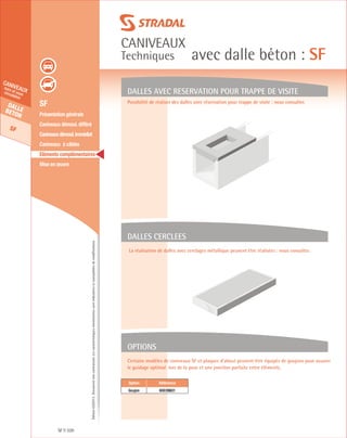 Édition03/2013.Documentnoncontractuel.Lescaractéristiquesmentionnéessontindicativesetsusceptiblesdemodifications.
Dallebeton
SF
caniveauxhors et souscirculation
caniveaux
Techniques avec dalle béton : SF
SF 320
	 SF
	 Présentation générale
	 Caniveaux démoul. différé
	 Caniveauxdémoul.immédiat
	 Caniveaux à câbles
	 Eléments complémentaires
	 Mise en œuvre
DALLES AVEC RESERVATION POUR TRAPPE DE VISITE
Possibilité de réaliser des dalles avec réservation pour trappe de visite : nous consulter.
La réalisation de dalles avec cerclages métallique peuvent être réalisées : nous consulter.
Certains modèles de caniveaux SF et plaques d’about peuvent être équipés de goujons pour assurer
le guidage optimal lors de la pose et une jonction parfaite entre éléments.
DALLES CERCLEES
OPTIONS
Option Référence
Goujon 60039601
 