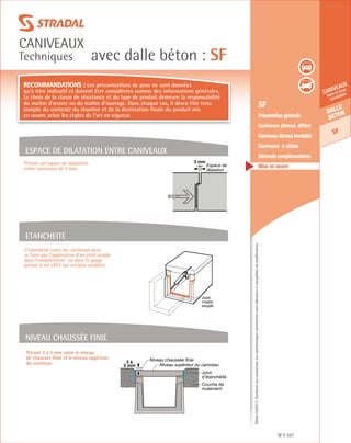 Édition03/2013.Documentnoncontractuel.Lescaractéristiquesmentionnéessontindicativesetsusceptiblesdemodifications.
Dalle
beton
SF
caniveaux
hors et sous
circulation
avec dalle béton : SF
caniveaux
Techniques
SF 321
	 SF
	 Présentation générale
	 Caniveaux démoul. différé
	 Caniveauxdémoul.immédiat
	 Caniveaux à câbles
	 Eléments complémentaires
	 Mise en œuvre
Prévoir 3 à 5 mm entre le niveau
de chaussée finie et le niveau supérieur
du caniveau.
Recommandations : Les préconisations de pose ne sont données
qu’à titre indicatif et doivent être considérées comme des informations générales.
Le choix de la classe de résistance et du type de produit demeure la responsabilité
du maître d’œuvre ou du maître d’ouvrage. Dans chaque cas, il devra être tenu
compte du contexte du chantier et de la destination finale du produit mis
en œuvre selon les règles de l’art en vigueur.
ESPACE DE DILATATION ENTRE CANIVEAUX
ETANCHEITE
Niveau chaussée finie
Prévoir un espace de dilatation
entre caniveaux de 3 mm.
3 mm
Espace de
dilatation
Joint
mastic
souple
Couche de
roulement
Joint
d’étanchéité
Niveau chaussée finie
Niveau supérieur du caniveau
3 à
5 mm
L’étanchéité entre les caniveaux peut
se faire par l’application d’un joint souple
dans l’emboîtement ou dans la gorge
prévue à cet effet sur certains modèles.
 