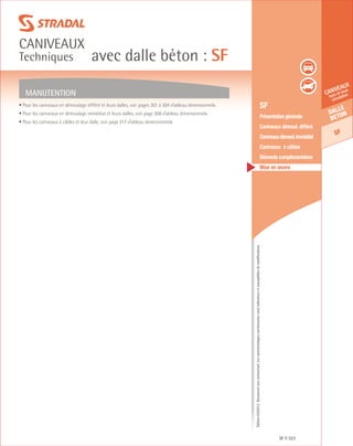 Édition03/2013.Documentnoncontractuel.Lescaractéristiquesmentionnéessontindicativesetsusceptiblesdemodifications.
Dalle
beton
SF
caniveaux
hors et sous
circulation
avec dalle béton : SF
caniveaux
Techniques
SF 323
	 SF
	 Présentation générale
	 Caniveaux démoul. différé
	 Caniveauxdémoul.immédiat
	 Caniveaux à câbles
	 Eléments complémentaires
	 Mise en œuvre
• Pour les caniveaux en démoulage différé et leurs dalles, voir pages 301 à 304 «Tableau dimensionnel».
• Pour les caniveaux en démoulage immédiat et leurs dalles, voir page 308 «Tableau dimensionnel».
• Pour les caniveaux à câbles et leur dalle, voir page 317 «Tableau dimensionnel».
MANUTENTION
 