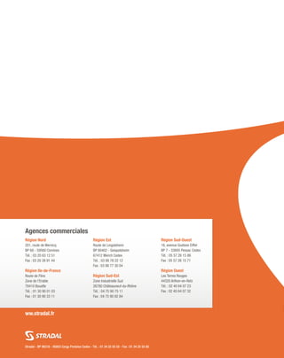 Stradal - BP 98318 - 95803 Cergy Pontoise Cedex - Tél. : 01 34 25 55 55 - Fax : 01 34 25 55 85
ww.stradal.fr
Région Nord
201, route de Wervicq
BP 68 - 59560 Comines
Tél. : 03 20 63 12 51
Fax : 03 20 39 91 44
 
Région Ile-de-France
Route de Flins
Zone de l’Erable
78410 Bouafle
Tél. : 01 30 90 01 03
Fax : 01 30 90 33 11
Région Est
Route de Lingolsheim
BP 80402 - Geispolsheim
67412 Illkirch Cedex
Tél. : 03 88 78 22 12
Fax : 03 88 77 30 04
Région Sud-Est
Zone Industrielle Sud
26780 Châteauneuf-du-Rhône
Tél. : 04 75 90 75 11
Fax : 04 75 90 82 84
Région Sud-Ouest
16, avenue Gustave Eiffel
BP 7 - 33605 Pessac Cedex
Tél. : 05 57 26 15 86
Fax : 05 57 26 15 71
Région Ouest
Les Terres Rouges
44320 Arthon-en-Retz
Tél. : 02 40 64 07 23
Fax : 02 40 64 07 32
Agences commerciales
 