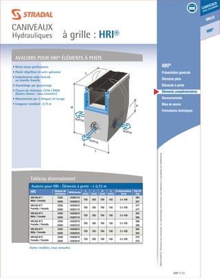 Édition03/2013.Documentnoncontractuel.Lescaractéristiquesmentionnéessontindicativesetsusceptiblesdemodifications.
grille
caniveaux
sous circulation
HRI
®
à grille : HRI®
caniveaux
Hydrauliques
HRI® 37
	 HRI®
	 Présentation générale
	 Éléments plats
	 Éléments à pente
	 Éléments complémentaires
	Recouvrements
	 Mise en œuvre
	 Formulaires techniques
Autres modèles, nous consulter.
L
H
SORTIE
SORTIE
SORTIE
l
a
AVALOIRS POUR HRI® ÉLÉMENTS À PENTE
• Béton haute performance
• Panier dégrilleur en acier galvanisé
• Emboîtement mâle-femelle
ou femelle-femelle
• Assemblage par goujonnage
• Classes de résistance C250 / D400
(Autres classes : nous consulter)
• Manutention par 2 élingues de levage
• Longueur standard : 0,75 m
Avaloirs pour HRI - Éléments à pente - L 0,75 m
HRI Classes de
résistance
Références
L
(mm)
l
(mm)
H
(mm)
a
(mm)
Ø réservations
(mm)
Pds Elt
(kg)
HRI250 N°1
Mâle / Femelle
C250 14300710
750 355 700 150 3 x 100
283
D400 14300810 287
HRI250 N°1
Femelle / Femelle
C250 14303010
750 355 700 150 3 x 100
277
D400 14303110 277
HRI250 N°3
Mâle / Femelle
C250 14302610
750 355 700 150 3 x 100
283
D400 14302710 288
HRI250 N°3
Femelle / Femelle
C250 14303210
750 355 700 150 3 x 100
288
D400 14303310 288
HRI250 N°5
Mâle / Femelle
C250 14302810
750 355 700 150 3 x 100
264
D400 14302910 264
HRI250 N°5
Femelle / Femelle
C250 14303410
750 355 700 150 3 x 100
274
D400 14303510 274
Tableau dimensionnel
 