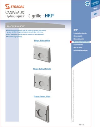 Édition03/2013.Documentnoncontractuel.Lescaractéristiquesmentionnéessontindicativesetsusceptiblesdemodifications.
grille
caniveaux
sous circulation
HRI
®
à grille : HRI®
caniveaux
Hydrauliques
HRI® 39
	 HRI®
	 Présentation générale
	 Éléments plats
	 Éléments à pente
	 Éléments complémentaires
	Recouvrements
	 Mise en œuvre
	 Formulaires techniques
Plaques d’about
Plaque d’about Mâle
Plaque d’about Femelle
Plaque d’about Mixte
• Élément d’extrémité de la ligne de caniveaux, permet une finition
propre, durable et rapide sans ajout de matériaux extérieurs.
• Partie supérieure protégée par une cornière en acier galvanisé.
• Possibilité de goujonnage.
 
