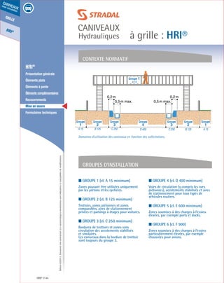 Édition03/2013.Documentnoncontractuel.Lescaractéristiquesmentionnéessontindicativesetsusceptiblesdemodifications.
grille
HRI®
caniveaux
sous circulation
à grille : HRI®
caniveaux
Hydrauliques
HRI® 44
	 HRI®
	 Présentation générale
	 Éléments plats
	 Éléments à pente
	 Élémentscomplémentaires
	Recouvrements
	 Mise en œuvre
	 Formulaires techniques
■ Groupe 1 (cl. A 15 minimum)
Zones pouvant être utilisées uniquement
par les piétons et les cyclistes.
■ Groupe 2 (cl. B 125 minimum)
Trottoirs, zones piétonnes et zones
comparables, aires de stationnement
privées et parkings à étages pour voitures.
■ Groupe 3 (cl. C 250 minimum)
Bordures de trottoirs et zones sans
circulation des accotements stabilisés
et similaires.
Les caniveaux dans la bordure de trottoir
sont toujours du groupe 3.
■ Groupe 4 (cl. D 400 minimum)
Voies de circulation (y compris les rues
piétonnes), accotements stabilisés et aires
de stationnement pour tous types de
véhicules routiers.
■ Groupe 5 (cl. E 600 minimum)
Zones soumises à des charges à l’essieu
élevées, par exemple ports et docks.
■ Groupe 6 (cl. F 900)
Zones soumises à des charges à l’essieu
particulièrement élevées, par exemple
chaussées pour avions.
contexte normatif
Groupes d’installation
Groupe 1
A 15
0,2m 0,2m
0,5m max. 0,5m max.
A 15B 125C 250D 400C 250B 125A 15
4 3 232 11
Groupe Groupe Groupe Groupe Groupe Groupe Groupe
Domaines d’utilisation des caniveaux en fonction des sollicitations.
 