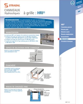 Édition03/2013.Documentnoncontractuel.Lescaractéristiquesmentionnéessontindicativesetsusceptiblesdemodifications.
grille
caniveaux
sous circulation
HRI
®
à grille : HRI®
caniveaux
Hydrauliques
HRI® 47
	 HRI®
	 Présentation générale
	 Éléments plats
	 Éléments à pente
	 Élémentscomplémentaires
	Recouvrements
	 Mise en œuvre
	 Formulaires techniques
L’étanchéité entre les caniveaux
peut se faire par l’application
d’un joint mastic souple
dans la gorge prévue à cet effet.
Prévoir 3 à 5 mm entre le niveau de
chaussée finie et le niveau supérieur
du caniveau.
Prévoir un espace de dilatation
entre caniveaux de 3 mm.
Raccordement
avec le joint
d’étanchéité
entre caniveaux
et chaussée
Joint
mastic
souple
Étanchéité
Niveau chaussée finie
Niveau supérieur du caniveau
3 à
5 mm
Couche de
roulement
Joint
d’étanchéité
Niveau de chaussée finie
Les caniveaux HRI® sont équipés d’un système de manutention intégré.
• 4 élingues de levage par caniveau pour les HRI 200 / 250 (plats
et à pente) / 300 / 400 / 500 (plats et à pente) / 600 / 700 ht 650
• 2 élingues de levage par caniveau pour les HRI 200 à pente
• 4 ancres de levage de 2,5 T par caniveau pour les HRI 700 ht 1050
et HRI 700 ht 1500
Manutention
3 mm
Espace de
dilatation
Goujon
Espace de dilaTAtion entre caniveaux
Recommandations : Les préconisations de pose ne sont données
qu’à titre indicatif et doivent être considérées comme des informations générales.
Le choix de la classe de résistance et du type de produit demeure la responsabilité
du maître d’œuvre ou du maître d’ouvrage. Dans chaque cas, il devra être tenu
compte du contexte du chantier et de la destination finale du produit mis
en œuvre selon les règles de l’art en vigueur.
 