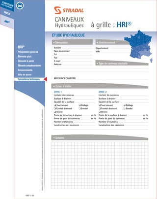 Édition03/2013.Documentnoncontractuel.Lescaractéristiquesmentionnéessontindicativesetsusceptiblesdemodifications.
grille
HRI®
caniveaux
sous circulation
à grille : HRI®
caniveaux
Hydrauliques
HRI® 48
	 HRI®
	 Présentation générale
	 Éléments plats
	 Éléments à pente
	 Élémentscomplémentaires
	Recouvrements
	 Mise en œuvre
	 Formulaires techniques
ETUDE HYDRAULIQUE
• Demandeur
• Zones à traiter
• Schéma
• Environnement
• Type de caniveau souhaité
Société	
Nom du contact
Tel
Fax
E-mail
Adresse
Référence chantier
ZONE 1	
Linéaire du caniveau
Surface à drainer
Qualité de la surface
❏ Tout venant	 ❏ Dallage
❏ Enrobé drainant	 ❏ Enrobé
❏ Résine
Pente de la surface à drainer	 en %
Pente de pose du caniveau	 en %
Nombre d’exutoires
Localisation des exutoires
ZONE 2	
Linéaire du caniveau
Surface à drainer
Qualité de la surface
❏ Tout venant	 ❏ Dallage
❏ Enrobé drainant	 ❏ Enrobé
❏ Résine
Pente de la surface à drainer	 en %
Pente de pose du caniveau	 en %
Nombre d’exutoires
Localisation des exutoires
Département	
Ville
 