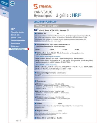 Édition03/2013.Documentnoncontractuel.Lescaractéristiquesmentionnéessontindicativesetsusceptiblesdemodifications.
grille
HRI®
caniveaux
sous circulation
à grille : HRI®
caniveaux
Hydrauliques
HRI® 50
	 HRI®
	 Présentation générale
	 Éléments plats
	 Éléments à pente
	 Élémentscomplémentaires
	Recouvrements
	 Mise en œuvre
	 Formulaires techniques
Caniveaux HRI®
à pente
DESCRIPTIF POUR CCTP
■ Caniveau HRI	
ml	
Caniveau monobloc en béton Haute Performance armé, résistant aux agressions climatiques (W + R),
avec profilé en acier galvanisé solidaire de l’armature et des douilles de boulonnage des grilles.
Emboîtement mâle / femelle sur 3 côtés et goujons. Gorge intégrée dans l’emboîtement pour
l’application éventuelle d’un joint mastic souple.	
■ Résistanceintégrée, Type I selon la norme NF EN1433
(résistance indépendante de la mise en œuvre) :
❏ C250.	 ❏ D400.	 ❏ E600.	 ❏ F900.	
■ Grillesen fonte ductile FGS 500-7 livrées boulonnées sur le corps du caniveau
par vis et rondelles inox :
Pour HRI 250 et 500 à pente incorporée :
❏ Grille barreaux «banane» avec ergots à relief antidérapants et déflecteur d’eau.
❏ Grille «saône» largeur des ouvertures de 14 mm, conçues pour garantir la sécurité des piétons,
cyclistes, personnes à mobilité réduite... Cl. C250 / D400.
Pour HRI 200 à pente incorporée :
❏ Grille «caillebotis», maille 26 x 50 pour cl. C250 / D400 et maille 26 x 44 pour cl E600 / F900.
❏ Grille «nid d’abeille», maille 23 x 26 pour cl. C250 / D400.
■ Recouvrement personnalisé sur mesure :
Descriptif
■ Dimensions :
❏ HRI 200 (dimensions intérieures 150 x 200 / 270),
9 éléments à pente incorporée de 0,5 % - 4 éléments plats.
3 éléments plats d’inversion de pente (emboîtement femelle/femelle).
Longueur 2,00 m.
❏ HRI 250 (dimensions intérieures 190 x 250 / 350),
2 éléments à pente incorporée de 2,2 % - 3 éléments plats.
Longueur 2,25 m.
❏ HRI 500 (dimensions intérieures 440 x 400 / 700),
10 éléments à pente incorporée de 1,33 % - 3 éléments plats.
Longueur 3,00 m.
■ Avaloirs	
unités	
Éléments avec pré-sortie. Livrés avec grille fonte et panier dégrilleur en acier galvanisé.
Longueur 0,75 m.	
■ Plaques d’about	
unités	
Avec emboîtement mâle, femelle ou mixte selon modèles.
Profilé de protection en acier galvanisé.	
■ Option Kit vis antivol (vis + douille)			
selon la Norme NF EN 1433 - Marquage CE			
				
I
 