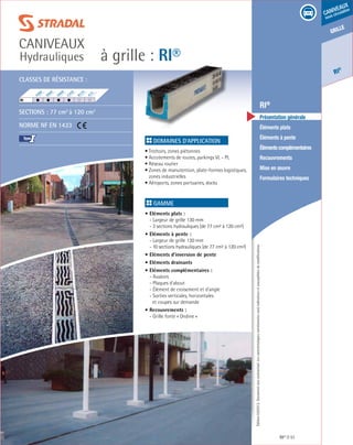 Édition03/2013.Documentnoncontractuel.Lescaractéristiquesmentionnéessontindicativesetsusceptiblesdemodifications.
grille
RI
®
caniveaux
sous circulation
à grille : RI®
caniveaux
Hydrauliques
RI® 51
	 RI®
	 Présentation générale
	 Éléments plats
	 Éléments à pente
	 Élémentscomplémentaires
	Recouvrements
	 Mise en œuvre
	 Formulaires techniques
Domaines d’application
• Trottoirs, zones piétonnes
• Accotements de routes, parkings VL - PL
• Réseau routier
• Zones de manutention, plate-formes logistiques,
zones industrielles
• Aéroports, zones portuaires, docks	
Gamme
• Eléments plats :
- Largeur de grille 130 mm
	 - 3 sections hydrauliques (de 77 cm² à 120 cm²)
• Eléments à pente :
- Largeur de grille 130 mm
	 - 10 sections hydrauliques (de 77 cm² à 120 cm²)
• Eléments d’inversion de pente
• Eléments drainants
• Eléments complémentaires :
- Avaloirs
	 - Plaques d’about
	 - Élément de croisement et d’angle
	 - Sorties verticales, horizontales
	 et coupes sur demande
• Recouvrements :
- Grille fonte « Ondine »
F900
E600
D400
C250
B125
A15
RI	
Classes de résistance :
Sections : 77 cm2
à 120 cm2
Norme NF EN 1433
I
 