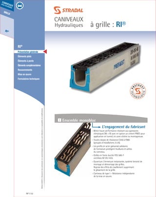 Édition03/2013.Documentnoncontractuel.Lescaractéristiquesmentionnéessontindicativesetsusceptiblesdemodifications.
grille
RI®
caniveaux
sous circulation
à grille : RI®
caniveaux
Hydrauliques
RI® 52
	 RI®
	 Présentation générale
	 Éléments plats
	 Éléments à pente
	 Élémentscomplémentaires
	Recouvrements
	 Mise en œuvre
	 Formulaires techniques
1 Résistance à l’usure
L’engagement du fabricant
- Béton haute performance résistant aux agressions
climatiques (W + R) avec en option un ciment PMES pour
application en tunnel, en zone côtière ou montagneuse.
- Toutes classes de résistance C250 à F900
(groupes d’installations 3 à 6).
- Les profils en acier galvanisé solidaires
de l’armature protègent feuillures et arêtes
du caniveau.
- Grilles en fonte ductile FGS 500-7
certifiées NF EN 1433.
- Ouverture / fermeture instantanée, système breveté de
montage et démontage des grilles.
Reprise des effets de cisaillement supprimant
le glissement de la grille.
- Caniveau de type I – Résistance indépendante
de la mise en œuvre.
1 Ensemble monobloc
 