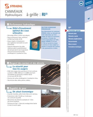 Édition03/2013.Documentnoncontractuel.Lescaractéristiquesmentionnéessontindicativesetsusceptiblesdemodifications.
grille
RI
®
caniveaux
sous circulation
à grille : RI®
caniveaux
Hydrauliques
RI® 53
	 RI®
	 Présentation générale
	 Éléments plats
	 Éléments à pente
	 Élémentscomplémentaires
	Recouvrements
	 Mise en œuvre
	 Formulaires techniques
Une étude hydraulique
personnalisée
Pour dimensionner les caniveaux,
STRADAL réalise sur demande une
étude hydraulique qui tient
compte de toutes les contraintes
du chantier. L’étendue des
sections hydrauliques de l’offre
globale STRADAL, de 70 cm²
à 7750 cm² permet de choisir
le caniveau le mieux adapté au
chantier en fonction des surfaces
et des pluviométries à traiter.
2 Performance hydraulique
Débit d’écoulement
optimal des eaux
véhiculées
- Démoulage différé et béton auto-plaçant.
- Parois extrêmement lisses, coefficient
de Manning Strickler de 95.
- Gorge intégrée à l’emboîtement
pour application éventuelle d’un joint
d’étanchéité.
- Capacité d’absorption des grilles
maximum grâce au positionnement
des barreaux dans le sens longitudinal
ainsi qu’à la structure de surface
antidérapante et canalisatrice d’eau.
La sécurité pour
tous les usagers
- Grille fonte, largeur des ouvertures de 14 mm conforme
au décret n° 2006-1658 du 21-12-2006 concernant
l’accessibilité aux personnes à mobilité réduite
et à la norme NF EN 1433.
- Structure de surface antidérapante et canalisatrice d’eau.
- Sécurité des vélos, rollers, piétons, caddies...
Un atout économique
- Ensemble monobloc, grilles livrées fixées sur le caniveau.
- Emboitement mâle / femelle sur 3 cotés pour
une continuité du profilé.
- Manutention des éléments standards de 1 mètre
par pinces à bordures.
- Caniveaux de Type I = Pose sans enrobage béton latéral
et mise en service rapide.
3 Respect des normes et des décrets
4 Rapidité de pose
 
