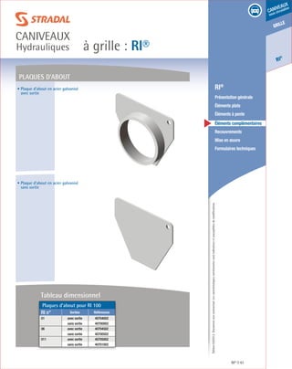 Édition03/2013.Documentnoncontractuel.Lescaractéristiquesmentionnéessontindicativesetsusceptiblesdemodifications.
grille
RI
®
caniveaux
sous circulation
à grille : RI®
caniveaux
Hydrauliques
RI® 61
	 RI®
	 Présentation générale
	 Éléments plats
	 Éléments à pente
	 Éléments complémentaires
	Recouvrements
	 Mise en œuvre
	 Formulaires techniques
• Plaque d’about en acier galvanisé
avec sortie
• Plaque d’about en acier galvanisé
sans sortie
plaques d’about
Plaques d’about pour RI 100
RI n° Sorties Références
01 avec sortie 40704002
sans sortie 40700002
06 avec sortie 40704502
sans sortie 40700502
011 avec sortie 40705002
sans sortie 40701002
Tableau dimensionnel
 